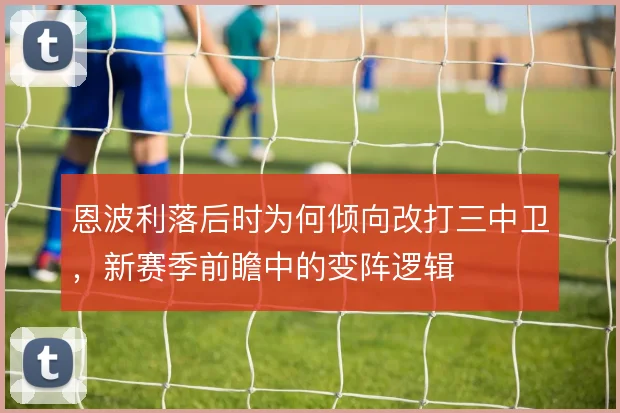 恩波利落后时为何倾向改打三中卫,新赛季前瞻中的变阵逻辑