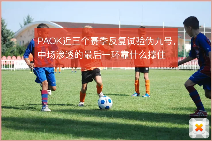 PAOK近三个赛季反复试验伪九号，中场渗透的最后一环靠什么撑住