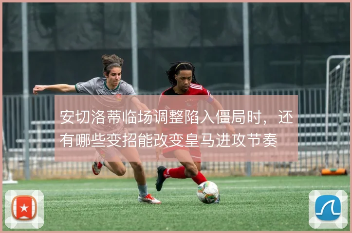 安切洛蒂临场调整陷入僵局时,还有哪些变招能改变皇马进攻节奏