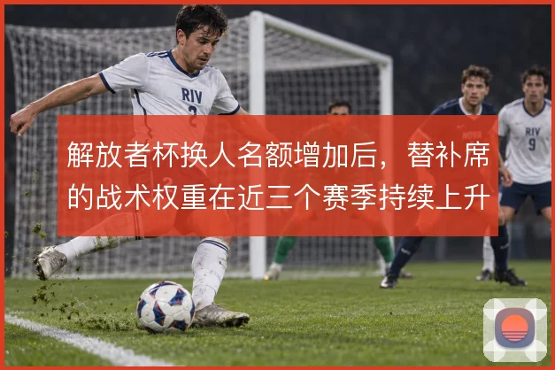 解放者杯换人名额增加后，替补席的战术权重在近三个赛季持续上升