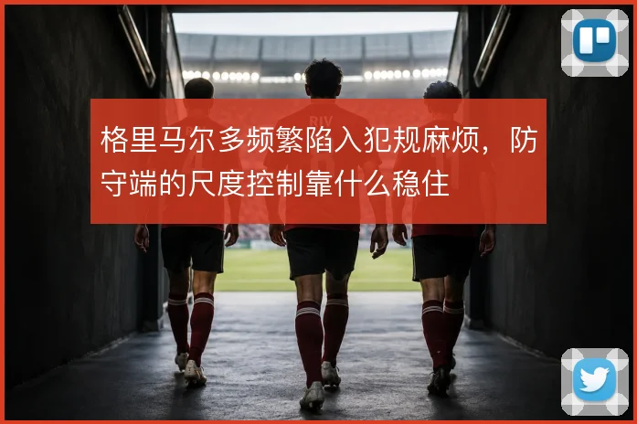 格里马尔多频繁陷入犯规麻烦,防守端的尺度控制靠什么稳住