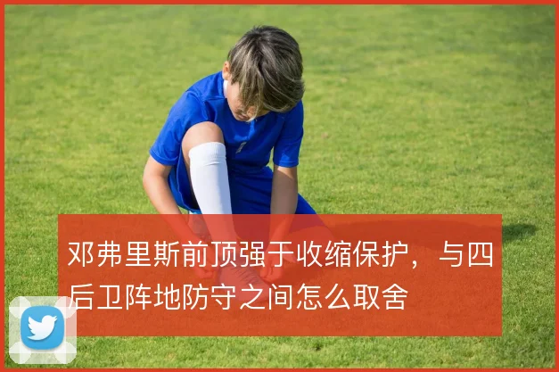 邓弗里斯前顶强于收缩保护,与四后卫阵地防守之间怎么取舍