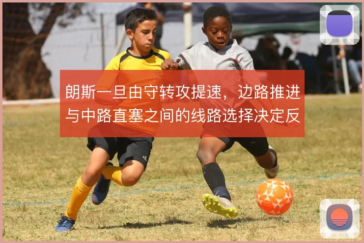朗斯一旦由守转攻提速,边路推进与中路直塞之间的线路选择决定反击质量
