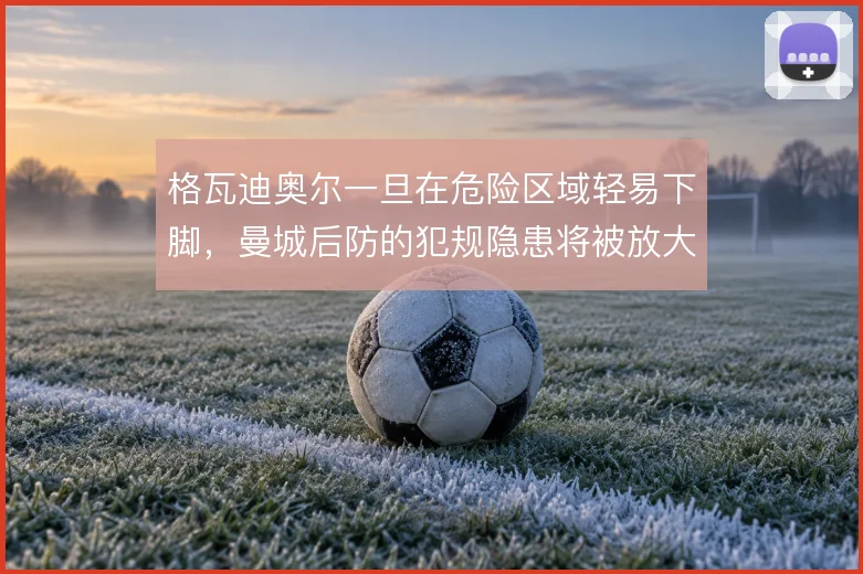 格瓦迪奥尔一旦在危险区域轻易下脚，曼城后防的犯规隐患将被放大