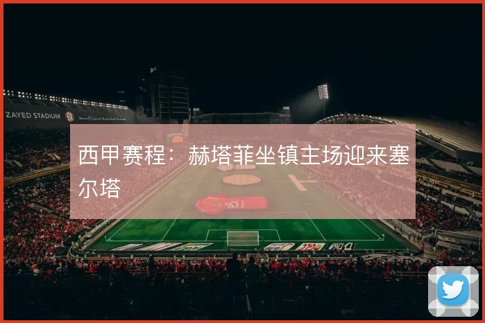 西甲赛程：赫塔菲坐镇主场迎来塞尔塔
