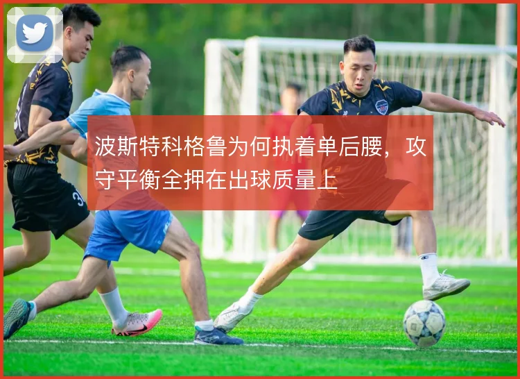 波斯特科格鲁为何执着单后腰，攻守平衡全押在出球质量上