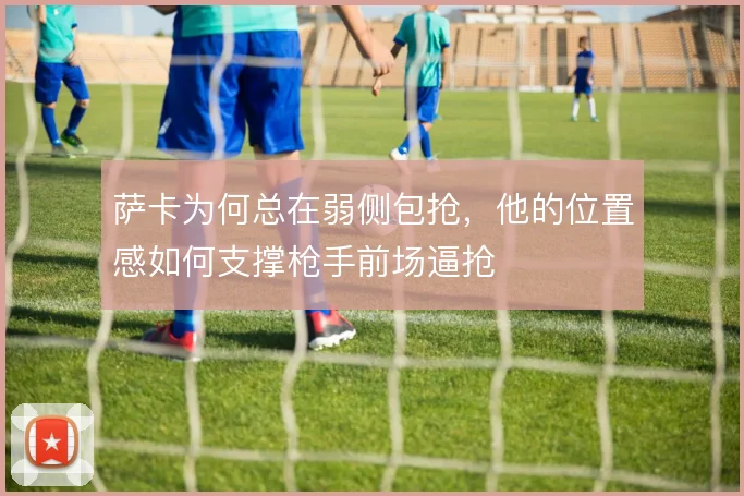 萨卡为何总在弱侧包抢，他的位置感如何支撑枪手前场逼抢