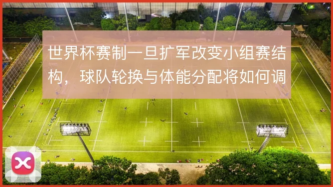 世界杯赛制一旦扩军改变小组赛结构,球队轮换与体能分配将如何调整