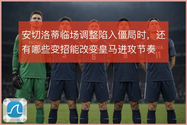 安切洛蒂临场调整陷入僵局时,还有哪些变招能改变皇马进攻节奏