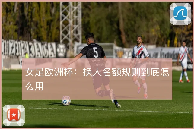女足欧洲杯:换人名额规则到底怎么用
