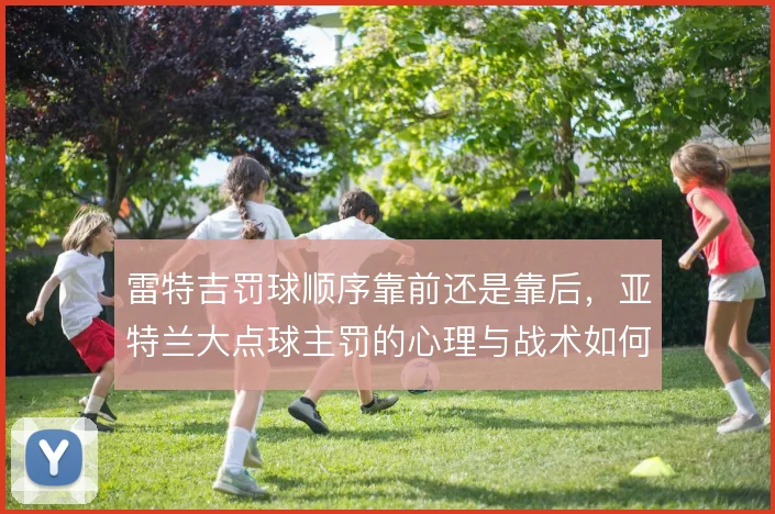 雷特吉罚球顺序靠前还是靠后，亚特兰大点球主罚的心理与战术如何排布