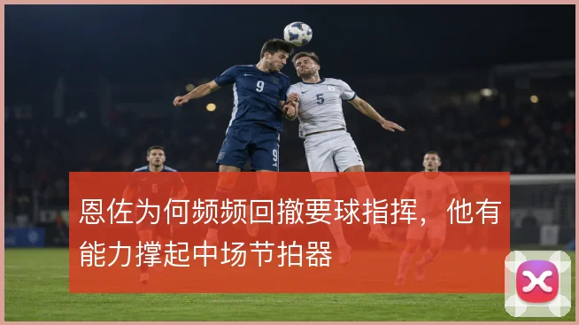 恩佐为何频频回撤要球指挥,他有能力撑起中场节拍器
