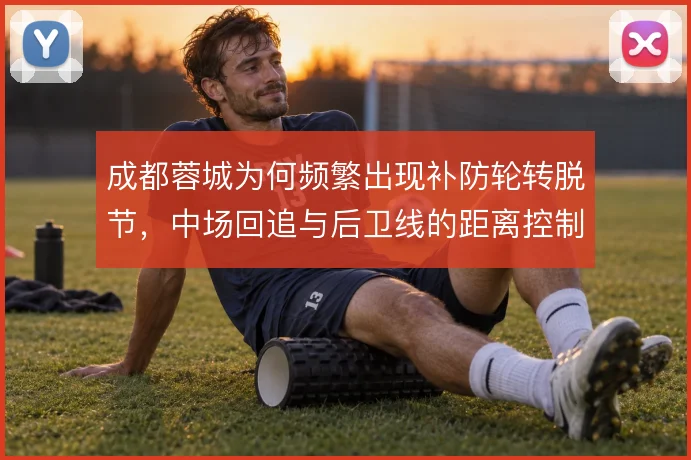 成都蓉城为何频繁出现补防轮转脱节，中场回追与后卫线的距离控制是关键