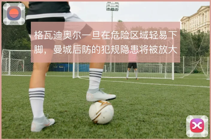格瓦迪奥尔一旦在危险区域轻易下脚，曼城后防的犯规隐患将被放大