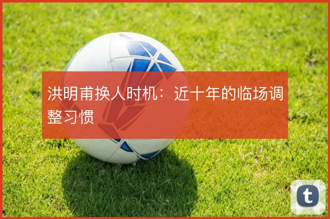 洪明甫换人时机：近十年的临场调整习惯