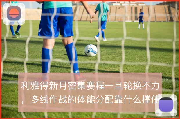 利雅得新月密集赛程一旦轮换不力，多线作战的体能分配靠什么撑住