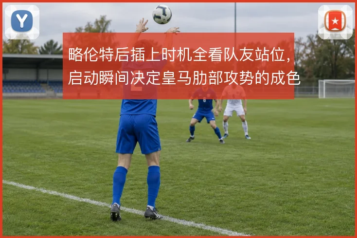 略伦特后插上时机全看队友站位,启动瞬间决定皇马肋部攻势的成色