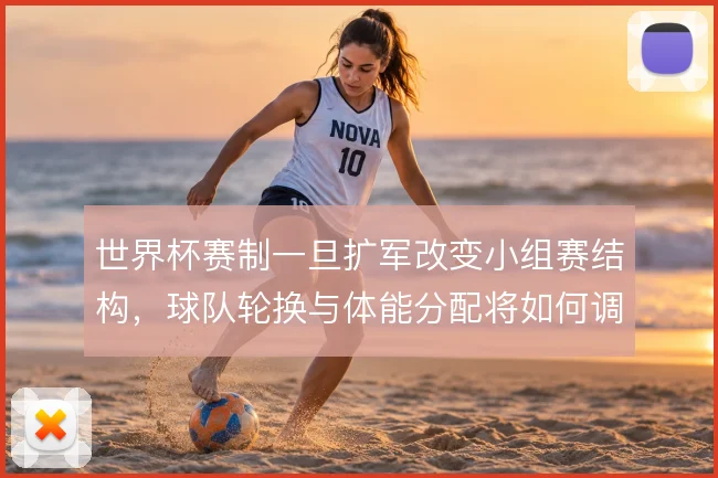 世界杯赛制一旦扩军改变小组赛结构,球队轮换与体能分配将如何调整