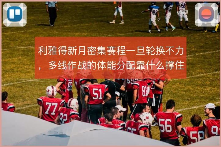 利雅得新月密集赛程一旦轮换不力，多线作战的体能分配靠什么撑住