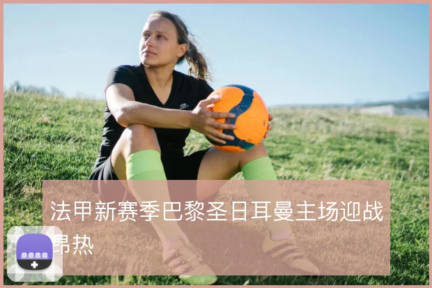 法甲新赛季巴黎圣日耳曼主场迎战昂热