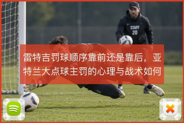 雷特吉罚球顺序靠前还是靠后，亚特兰大点球主罚的心理与战术如何排布