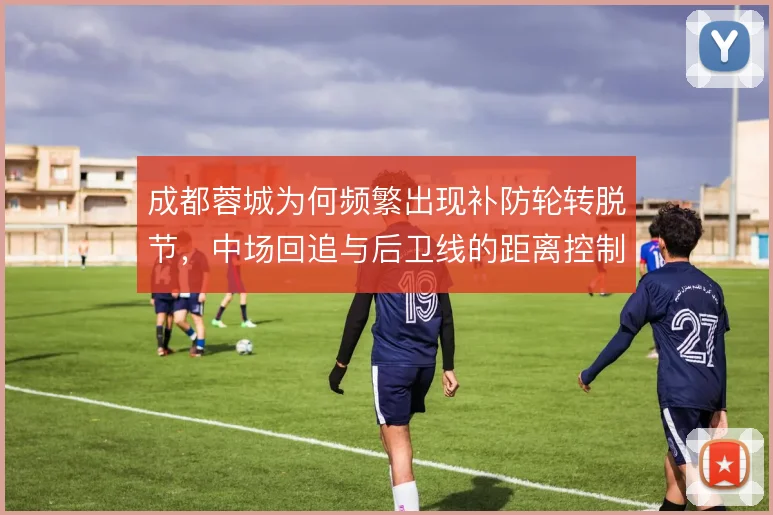 成都蓉城为何频繁出现补防轮转脱节，中场回追与后卫线的距离控制是关键