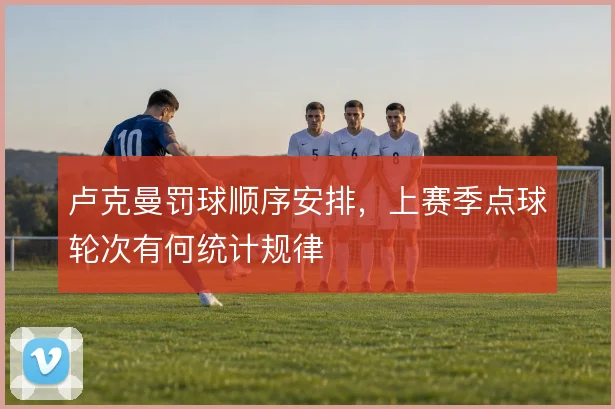 卢克曼罚球顺序安排,上赛季点球轮次有何统计规律