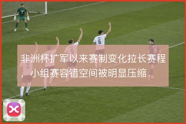 非洲杯扩军以来赛制变化拉长赛程,小组赛容错空间被明显压缩