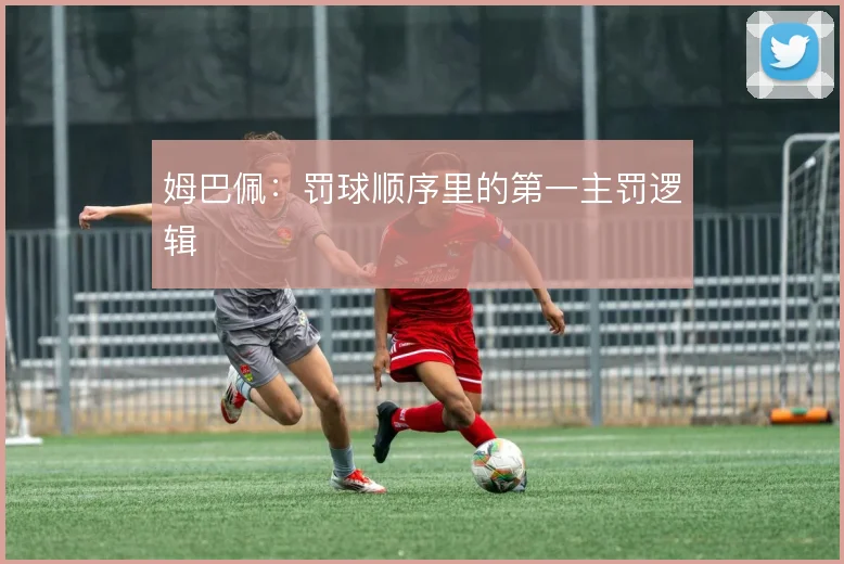 姆巴佩：罚球顺序里的第一主罚逻辑