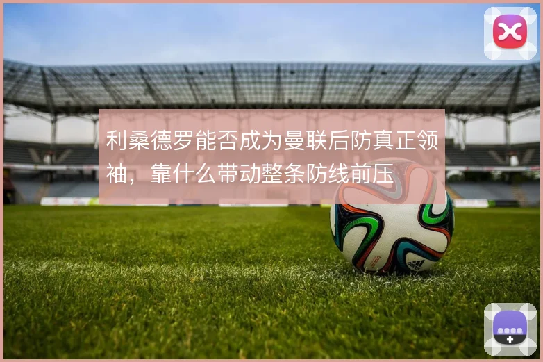 利桑德罗能否成为曼联后防真正领袖，靠什么带动整条防线前压