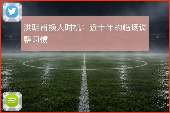 洪明甫换人时机：近十年的临场调整习惯