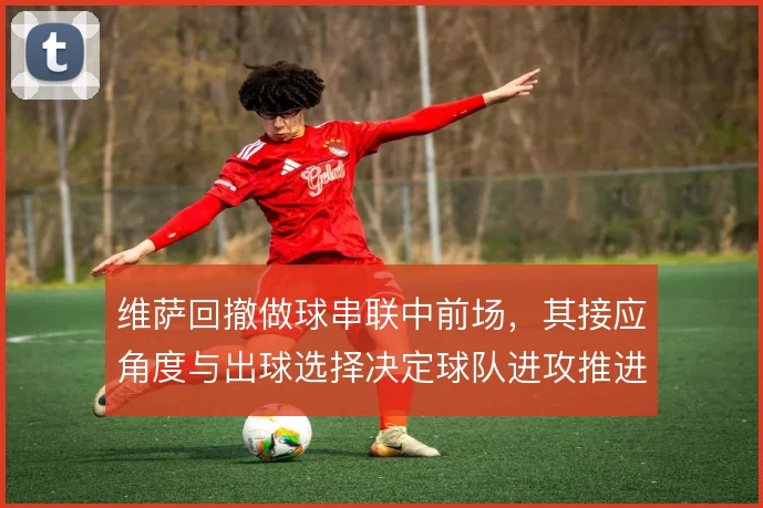维萨回撤做球串联中前场,其接应角度与出球选择决定球队进攻推进效率